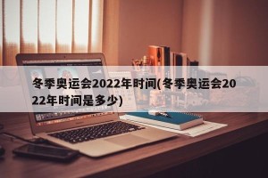 冬季奥运会2022年时间(冬季奥运会2022年时间是多少)