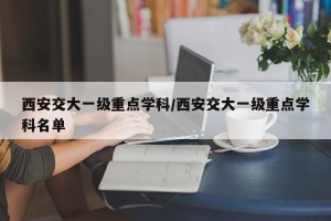 西安交大一级重点学科/西安交大一级重点学科名单