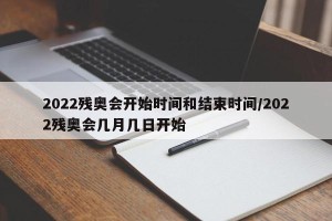 2022残奥会开始时间和结束时间/2022残奥会几月几日开始