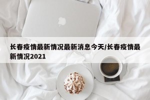 长春疫情最新情况最新消息今天/长春疫情最新情况2021