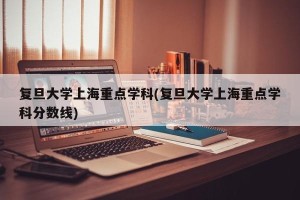 复旦大学上海重点学科(复旦大学上海重点学科分数线)