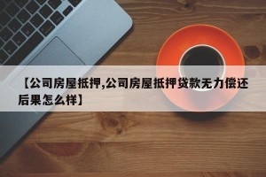 【公司房屋抵押,公司房屋抵押贷款无力偿还后果怎么样】