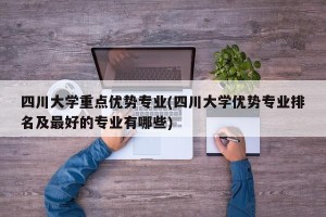 四川大学重点优势专业(四川大学优势专业排名及最好的专业有哪些)