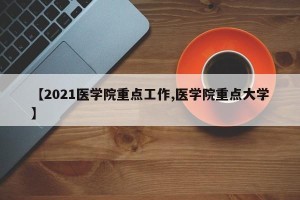 【2021医学院重点工作,医学院重点大学】