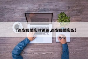 【西安疫情实时追踪,西安疫情实况】