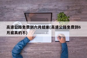 高速公路免费到六月结束(高速公路免费到6月底真的不)