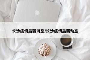 长沙疫情最新消息/长沙疫情最新动态