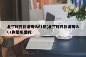 北京昨日新增确诊61例(北京昨日新增确诊61例是哪里的)