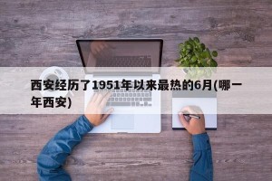 西安经历了1951年以来最热的6月(哪一年西安)