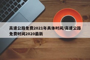 高速公路免费2021年具体时间/高速公路免费时间2020最新