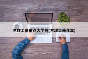 兰理工是重点大学吗(兰理工是几本)
