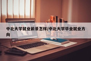 中北大学就业前景怎样/中北大学毕业就业方向