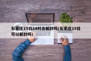 石家庄19日24时会解封吗(石家庄19日可以解封吗)