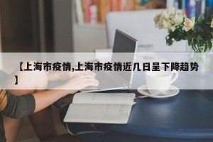【上海市疫情,上海市疫情近几日呈下降趋势】