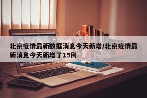 北京疫情最新数据消息今天新增/北京疫情最新消息今天新增了15例