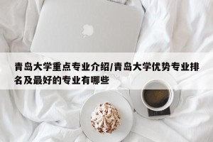 青岛大学重点专业介绍/青岛大学优势专业排名及最好的专业有哪些
