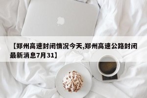 【郑州高速封闭情况今天,郑州高速公路封闭最新消息7月31】