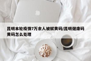 昆明本轮疫情7万余人被赋黄码/昆明健康码黄码怎么处理
