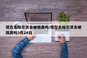 现在去哈尔滨会被隔离吗/现在去哈尔滨会被隔离吗3月24日