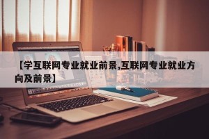 【学互联网专业就业前景,互联网专业就业方向及前景】