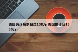 美国确诊病例超过138万(美国确诊超1386万)