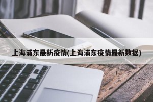 上海浦东最新疫情(上海浦东疫情最新数据)