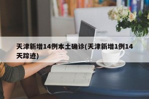 天津新增14例本土确诊(天津新增1例14天踪迹)