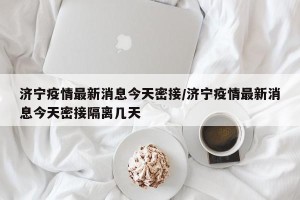 济宁疫情最新消息今天密接/济宁疫情最新消息今天密接隔离几天