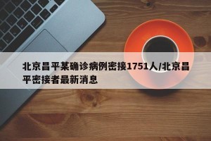 北京昌平某确诊病例密接1751人/北京昌平密接者最新消息