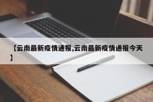 【云南最新疫情通报,云南最新疫情通报今天】