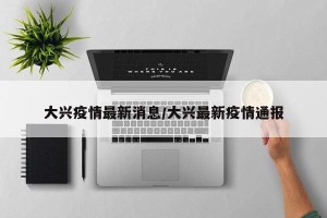 大兴疫情最新消息/大兴最新疫情通报