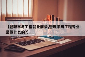 【管理学与工程就业前景,管理学与工程专业是做什么的?】