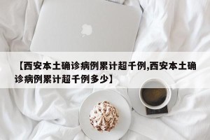 【西安本土确诊病例累计超千例,西安本土确诊病例累计超千例多少】
