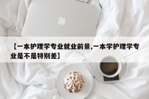 【一本护理学专业就业前景,一本学护理学专业是不是特别差】