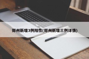 郑州新增3例阳性(郑州新增三例详情)