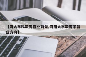 【河大学科教育就业前景,河南大学教育学就业方向】