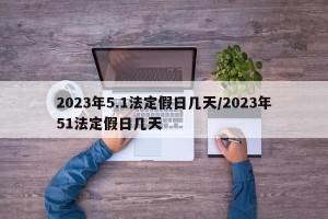 2023年5.1法定假日几天/2023年51法定假日几天