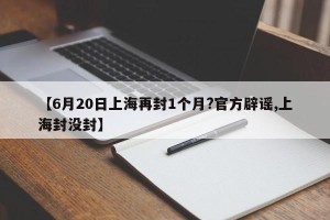 【6月20日上海再封1个月?官方辟谣,上海封没封】