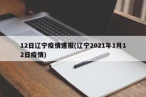 12日辽宁疫情速报(辽宁2021年1月12日疫情)