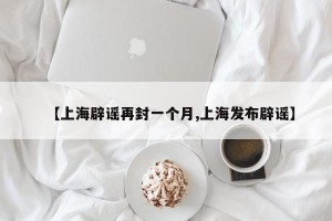 【上海辟谣再封一个月,上海发布辟谣】