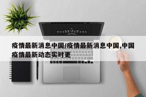 疫情最新消息中国/疫情最新消息中国,中国疫情最新动态实时更