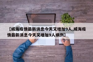 【威海疫情最新消息今天又增加9人,威海疫情最新消息今天又增加9人病例】