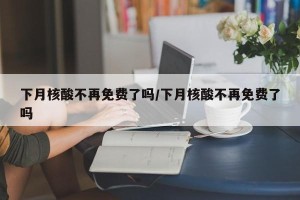 下月核酸不再免费了吗/下月核酸不再免费了吗