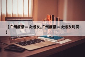 【广州疫情二次爆发,广州疫情二次爆发时间】