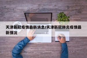 天津新冠疫情最新消息/天津新冠肺炎疫情最新情况