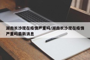 湖南长沙现在疫情严重吗/湖南长沙现在疫情严重吗最新消息