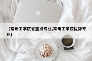 【常州工学院省重点专业,常州工学院优势专业】