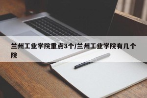 兰州工业学院重点3个/兰州工业学院有几个院