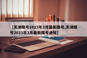【天津限号2023年3月最新限号,天津限号2023年3月最新限号通知】