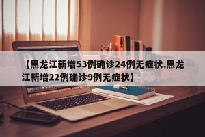 【黑龙江新增53例确诊24例无症状,黑龙江新增22例确诊9例无症状】